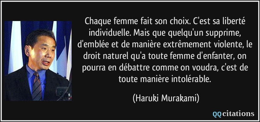 Chaque femme fait son choix. C'est sa liberté individuelle. Mais que quelqu'un supprime, d'emblée et de manière extrêmement violente, le droit naturel qu'a toute femme d'enfanter, on pourra en débattre comme on voudra, c'est de toute manière intolérable.  - Haruki Murakami