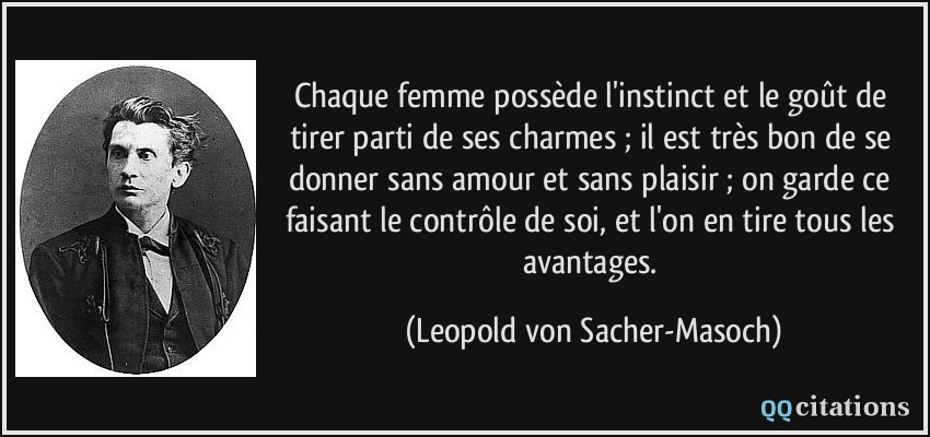 Chaque femme possède l'instinct et le goût de tirer parti de ses charmes ; il est très bon de se donner sans amour et sans plaisir ; on garde ce faisant le contrôle de soi, et l'on en tire tous les avantages.  - Leopold von Sacher-Masoch