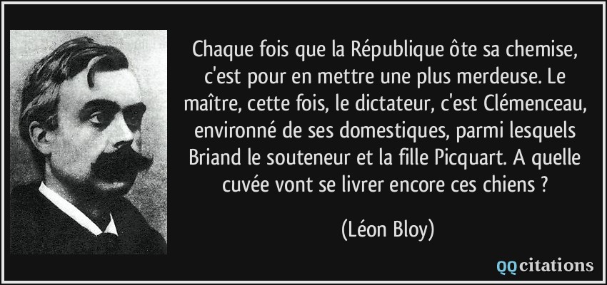 Chaque fois que la République ôte sa chemise, c'est pour en mettre une plus merdeuse. Le maître, cette fois, le dictateur, c'est Clémenceau, environné de ses domestiques, parmi lesquels Briand le souteneur et la fille Picquart. A quelle cuvée vont se livrer encore ces chiens ?  - Léon Bloy