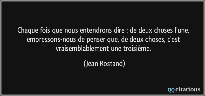 Chaque fois que nous entendrons dire : de deux choses l'une, empressons-nous de penser que, de deux choses, c'est vraisemblablement une troisième.  - Jean Rostand