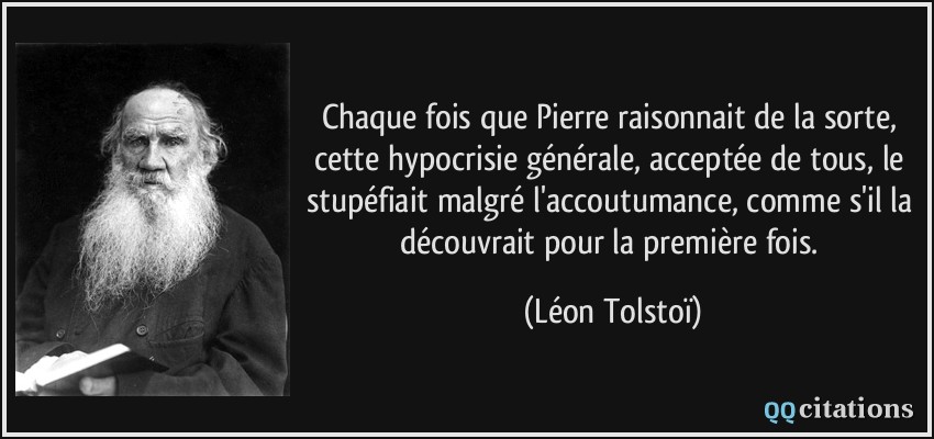 Chaque fois que Pierre raisonnait de la sorte, cette hypocrisie générale, acceptée de tous, le stupéfiait malgré l'accoutumance, comme s'il la découvrait pour la première fois.  - Léon Tolstoï
