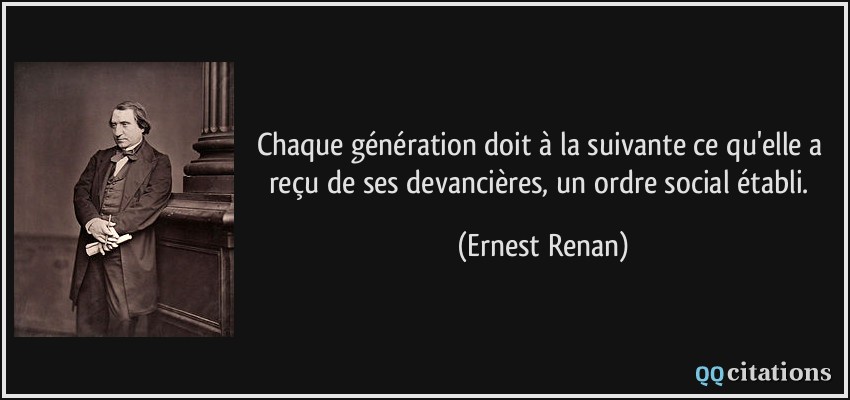 Chaque génération doit à la suivante ce qu'elle a reçu de ses devancières, un ordre social établi.  - Ernest Renan