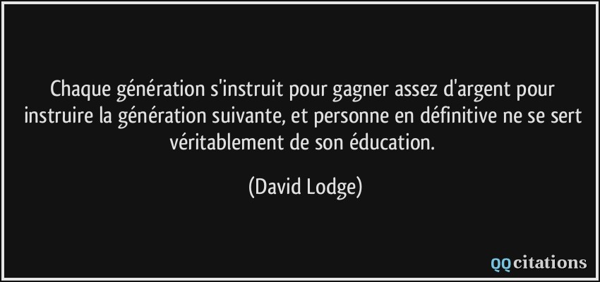 Chaque génération s'instruit pour gagner assez d'argent pour instruire la génération suivante, et personne en définitive ne se sert véritablement de son éducation.  - David Lodge