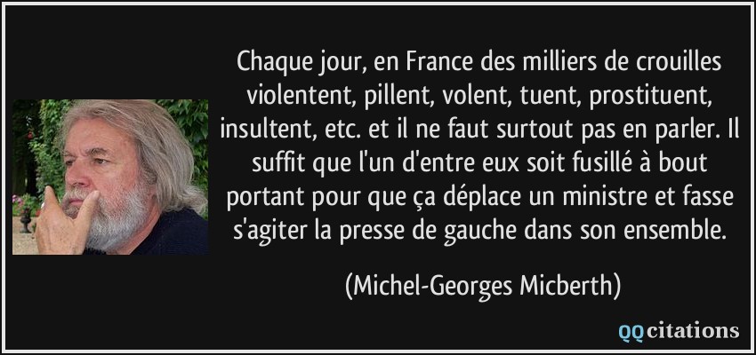 Chaque jour, en France des milliers de crouilles violentent, pillent, volent, tuent, prostituent, insultent, etc. et il ne faut surtout pas en parler. Il suffit que l'un d'entre eux soit fusillé à bout portant pour que ça déplace un ministre et fasse s'agiter la presse de gauche dans son ensemble.  - Michel-Georges Micberth