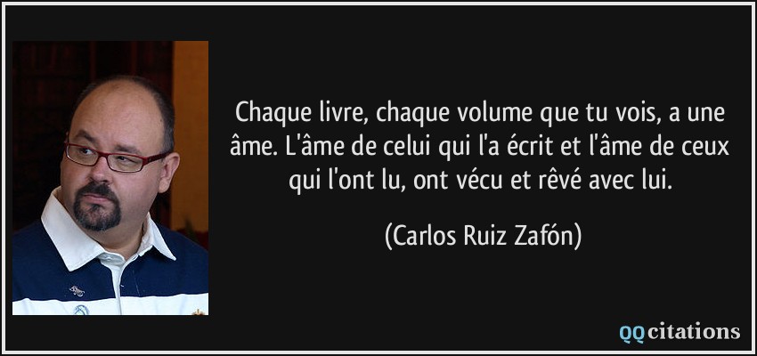 Chaque livre, chaque volume que tu vois, a une âme. L'âme de celui qui l'a écrit et l'âme de ceux qui l'ont lu, ont vécu et rêvé avec lui.  - Carlos Ruiz Zafón