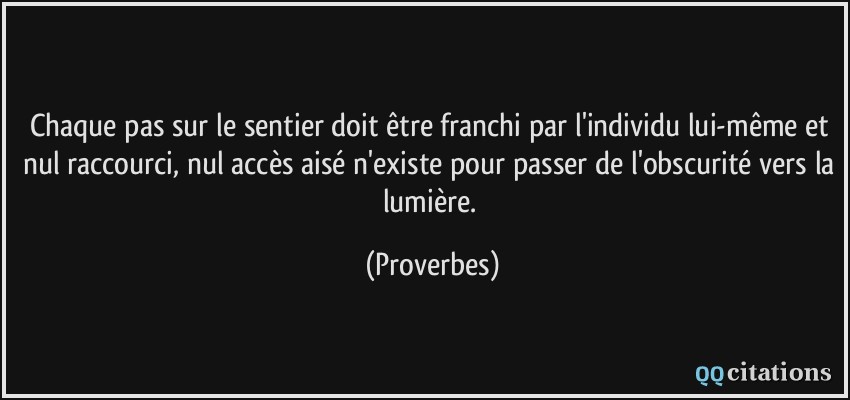 Chaque pas sur le sentier doit être franchi par l'individu lui-même et nul raccourci, nul accès aisé n'existe pour passer de l'obscurité vers la lumière.  - Proverbes