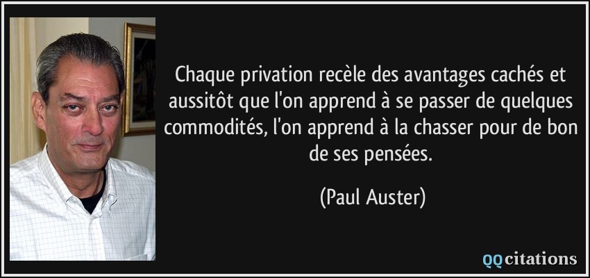 Chaque privation recèle des avantages cachés et aussitôt que l'on apprend à se passer de quelques commodités, l'on apprend à la chasser pour de bon de ses pensées.  - Paul Auster