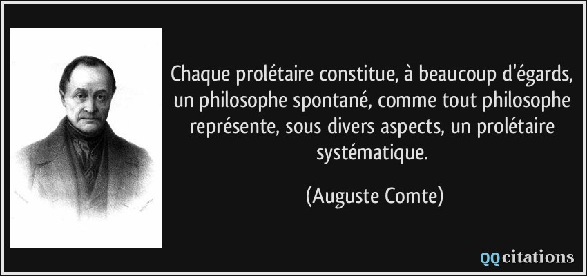 Chaque prolétaire constitue, à beaucoup d'égards, un philosophe spontané, comme tout philosophe représente, sous divers aspects, un prolétaire systématique.  - Auguste Comte