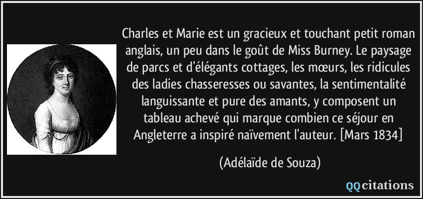 Charles et Marie est un gracieux et touchant petit roman anglais, un peu dans le goût de Miss Burney. Le paysage de parcs et d'élégants cottages, les mœurs, les ridicules des ladies chasseresses ou savantes, la sentimentalité languissante et pure des amants, y composent un tableau achevé qui marque combien ce séjour en Angleterre a inspiré naïvement l'auteur. [Mars 1834]  - Adélaïde de Souza