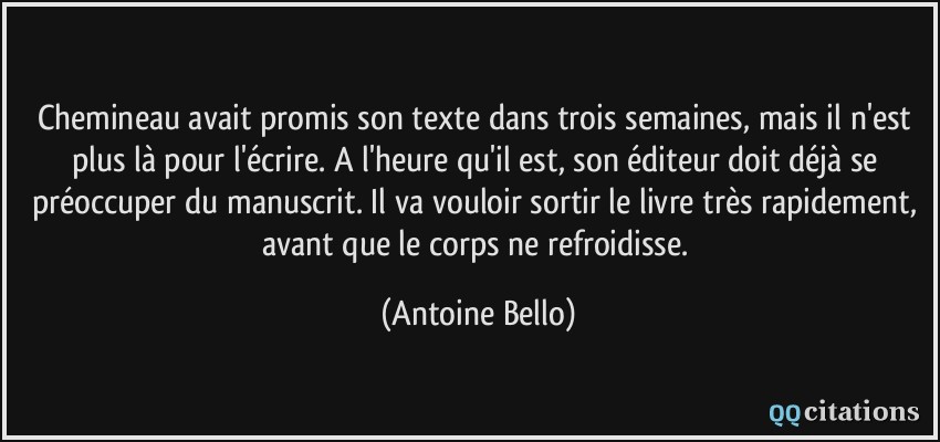 Chemineau avait promis son texte dans trois semaines, mais il n'est plus là pour l'écrire. A l'heure qu'il est, son éditeur doit déjà se préoccuper du manuscrit. Il va vouloir sortir le livre très rapidement, avant que le corps ne refroidisse.  - Antoine Bello