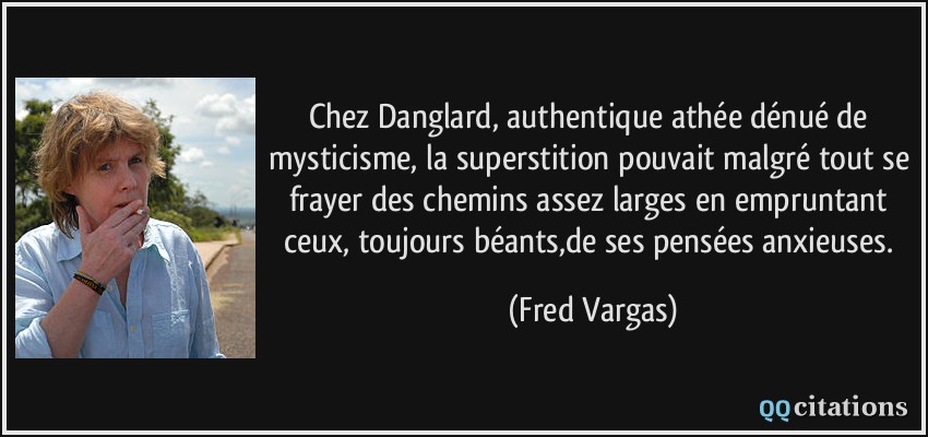 Chez Danglard, authentique athée dénué de mysticisme, la superstition pouvait malgré tout se frayer des chemins assez larges en empruntant ceux, toujours béants,de ses pensées anxieuses.  - Fred Vargas