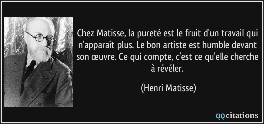 Chez Matisse, la pureté est le fruit d'un travail qui n'apparaît plus. Le bon artiste est humble devant son œuvre. Ce qui compte, c'est ce qu'elle cherche à révéler.  - Henri Matisse