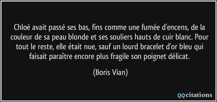 Chloé avait passé ses bas, fins comme une fumée d'encens, de la couleur de sa peau blonde et ses souliers hauts de cuir blanc. Pour tout le reste, elle était nue, sauf un lourd bracelet d'or bleu qui faisait paraître encore plus fragile son poignet délicat.  - Boris Vian