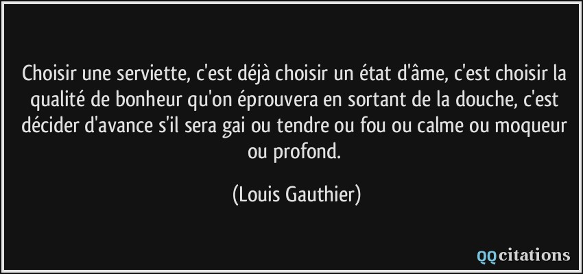 Choisir une serviette, c'est déjà choisir un état d'âme, c'est choisir la qualité de bonheur qu'on éprouvera en sortant de la douche, c'est décider d'avance s'il sera gai ou tendre ou fou ou calme ou moqueur ou profond.  - Louis Gauthier