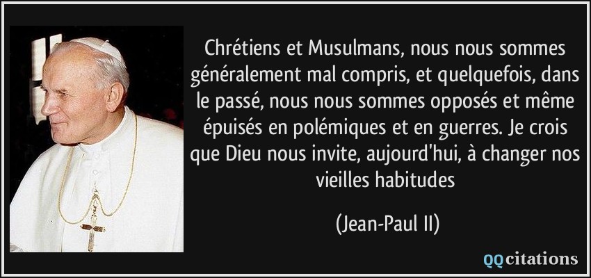 Chrétiens et Musulmans, nous nous sommes généralement mal compris, et quelquefois, dans le passé, nous nous sommes opposés et même épuisés en polémiques et en guerres. Je crois que Dieu nous invite, aujourd'hui, à changer nos vieilles habitudes  - Jean-Paul II