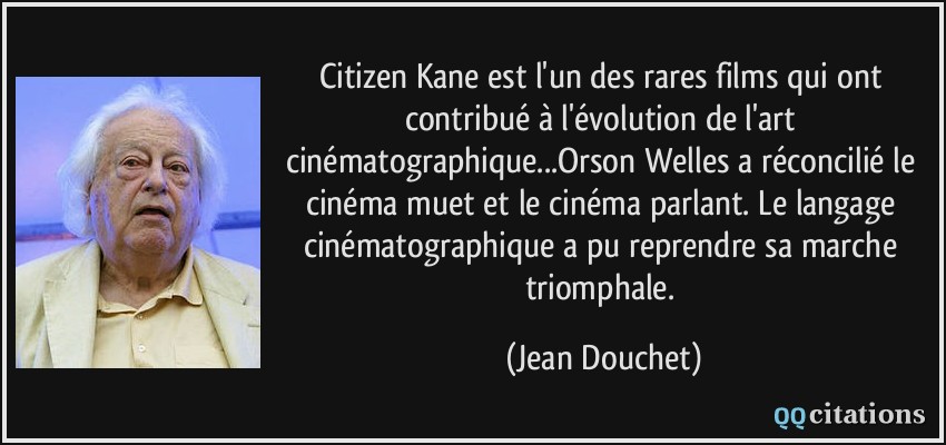 Citizen Kane est l'un des rares films qui ont contribué à l'évolution de l'art cinématographique...Orson Welles a réconcilié le cinéma muet et le cinéma parlant. Le langage cinématographique a pu reprendre sa marche triomphale.  - Jean Douchet
