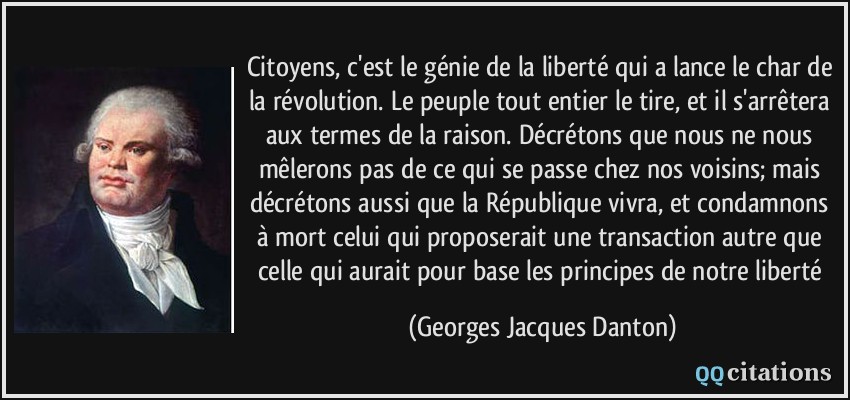 Citoyens, c'est le génie de la liberté qui a lance le char de la révolution. Le peuple tout entier le tire, et il s'arrêtera aux termes de la raison. Décrétons que nous ne nous mêlerons pas de ce qui se passe chez nos voisins; mais décrétons aussi que la République vivra, et condamnons à mort celui qui proposerait une transaction autre que celle qui aurait pour base les principes de notre liberté  - Georges Jacques Danton