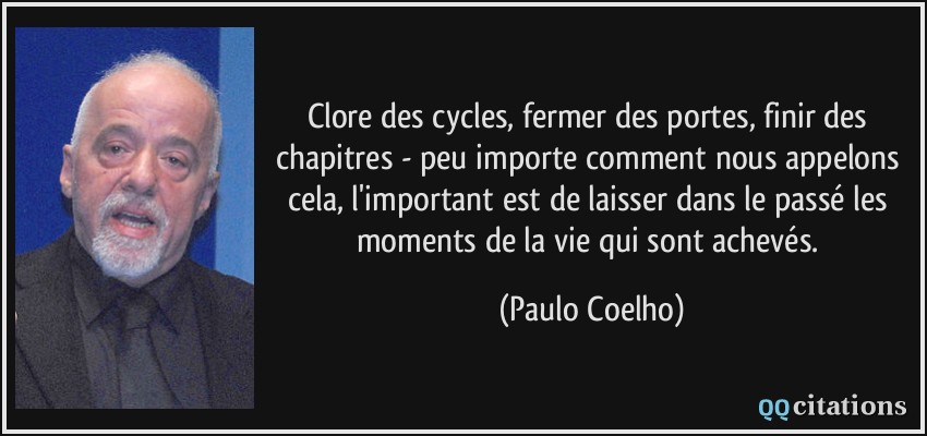 Clore des cycles, fermer des portes, finir des chapitres - peu importe comment nous appelons cela, l'important est de laisser dans le passé les moments de la vie qui sont achevés.  - Paulo Coelho