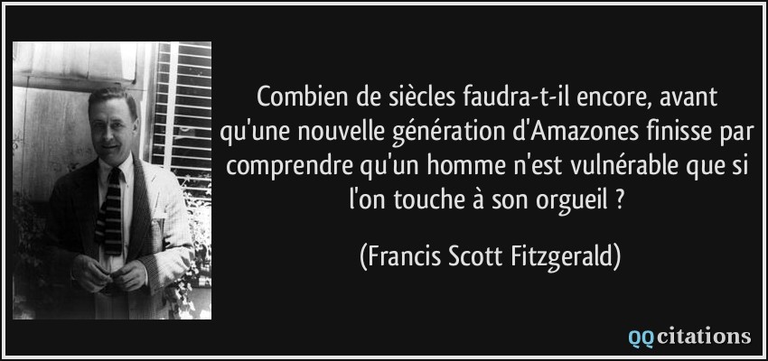 Combien de siècles faudra-t-il encore, avant qu'une nouvelle génération d'Amazones finisse par comprendre qu'un homme n'est vulnérable que si l'on touche à son orgueil ?  - Francis Scott Fitzgerald