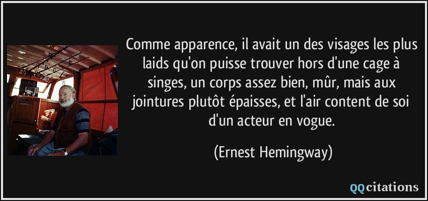 Comme apparence, il avait un des visages les plus laids qu'on puisse trouver hors d'une cage à singes, un corps assez bien, mûr, mais aux jointures plutôt épaisses, et l'air content de soi d'un acteur en vogue.  - Ernest Hemingway