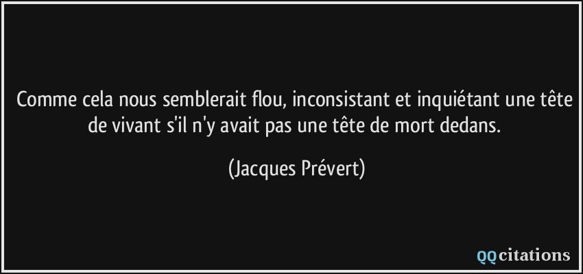Comme cela nous semblerait flou, inconsistant et inquiétant une tête de vivant s'il n'y avait pas une tête de mort dedans.  - Jacques Prévert