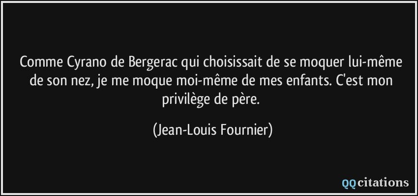 Comme Cyrano de Bergerac qui choisissait de se moquer lui-même de son nez, je me moque moi-même de mes enfants. C'est mon privilège de père.  - Jean-Louis Fournier