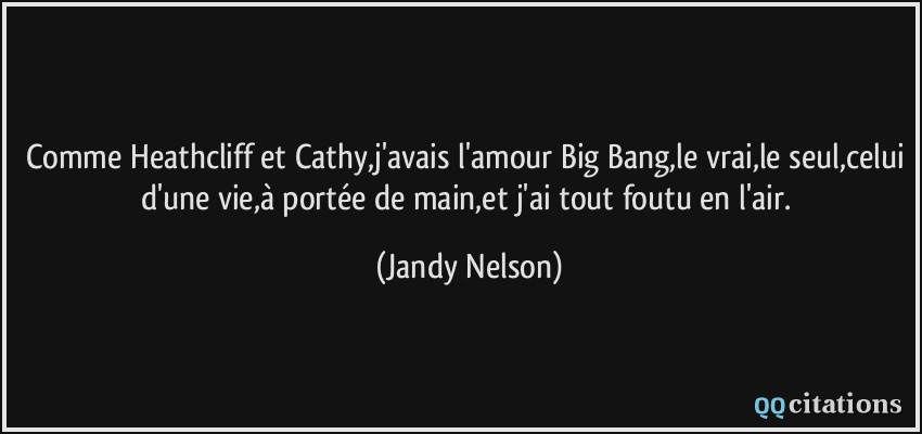 Comme Heathcliff et Cathy,j'avais l'amour Big Bang,le vrai,le seul,celui d'une vie,à portée de main,et j'ai tout foutu en l'air.  - Jandy Nelson