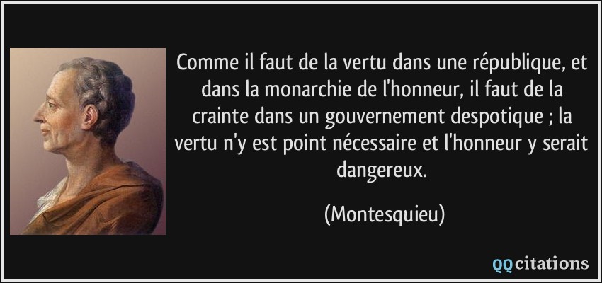 Comme il faut de la vertu dans une république, et dans la monarchie de l'honneur, il faut de la crainte dans un gouvernement despotique ; la vertu n'y est point nécessaire et l'honneur y serait dangereux.  - Montesquieu