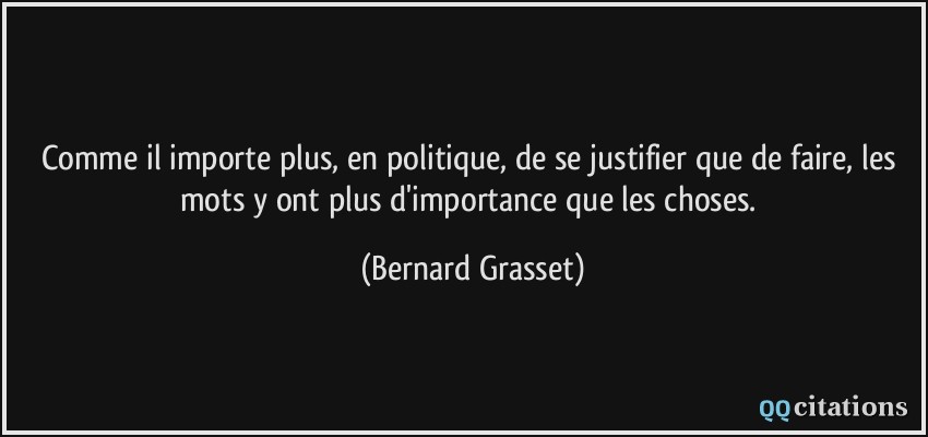 Comme il importe plus, en politique, de se justifier que de faire, les mots y ont plus d'importance que les choses.  - Bernard Grasset