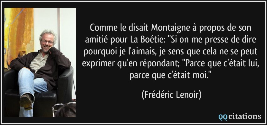 Comme le disait Montaigne à propos de son amitié pour La Boétie: 