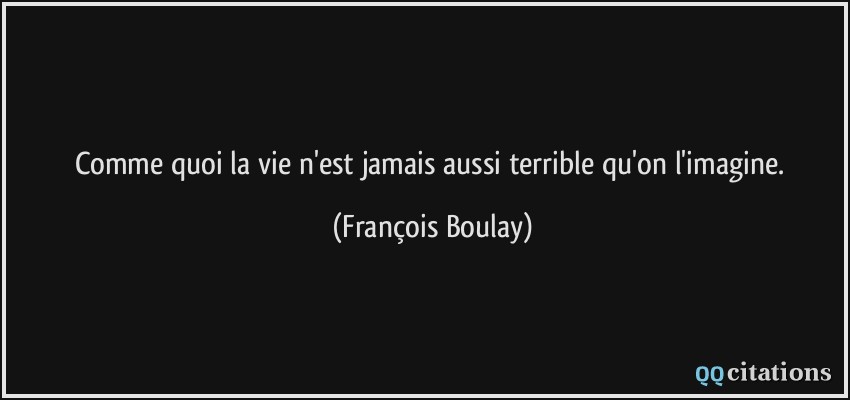 Comme quoi la vie n'est jamais aussi terrible qu'on l'imagine.  - François Boulay