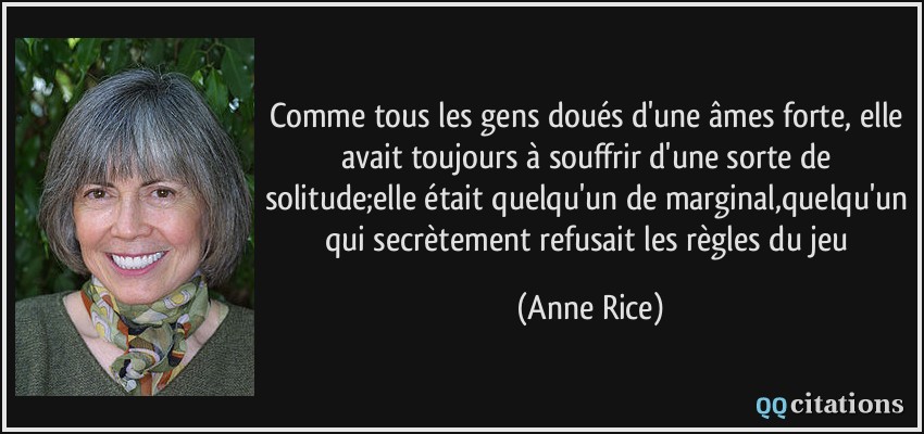 Comme tous les gens doués d'une âmes forte, elle avait toujours à souffrir d'une sorte de solitude;elle était quelqu'un de marginal,quelqu'un qui secrètement refusait les règles du jeu  - Anne Rice