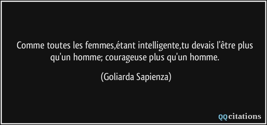 Comme toutes les femmes,étant intelligente,tu devais l'être plus qu'un homme; courageuse plus qu'un homme.  - Goliarda Sapienza