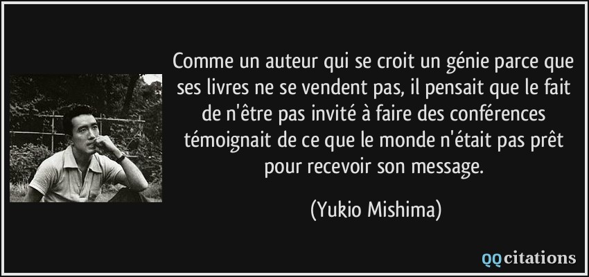 Comme un auteur qui se croit un génie parce que ses livres ne se vendent pas, il pensait que le fait de n'être pas invité à faire des conférences témoignait de ce que le monde n'était pas prêt pour recevoir son message.  - Yukio Mishima
