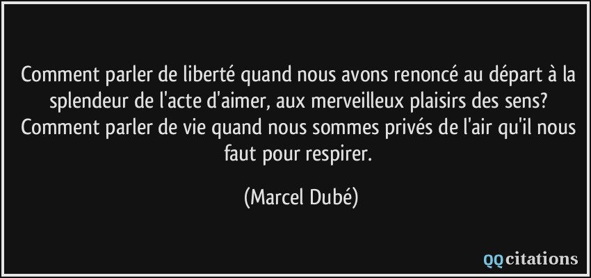 Comment parler de liberté quand nous avons renoncé au départ à la splendeur de l'acte d'aimer, aux merveilleux plaisirs des sens? Comment parler de vie quand nous sommes privés de l'air qu'il nous faut pour respirer.  - Marcel Dubé