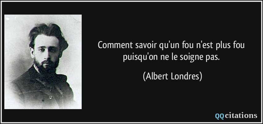 Comment savoir qu'un fou n'est plus fou puisqu'on ne le soigne pas.  - Albert Londres