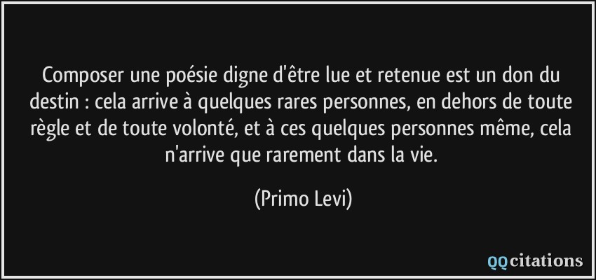 Composer une poésie digne d'être lue et retenue est un don du destin : cela arrive à quelques rares personnes, en dehors de toute règle et de toute volonté, et à ces quelques personnes même, cela n'arrive que rarement dans la vie.  - Primo Levi