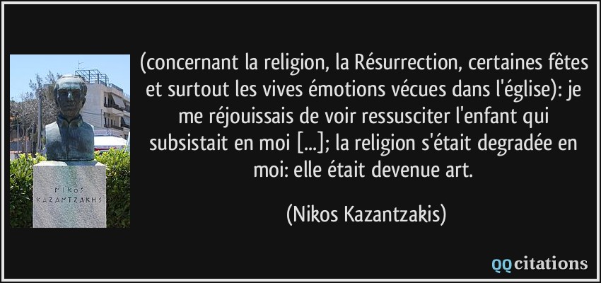 (concernant la religion, la Résurrection, certaines fêtes et surtout les vives émotions vécues dans l'église): je me réjouissais de voir ressusciter l'enfant qui subsistait en moi [...]; la religion s'était degradée en moi: elle était devenue art.  - Nikos Kazantzakis