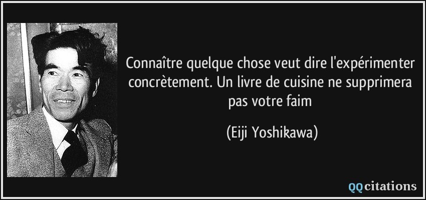 Connaître quelque chose veut dire l'expérimenter concrètement. Un livre de cuisine ne supprimera pas votre faim  - Eiji Yoshikawa