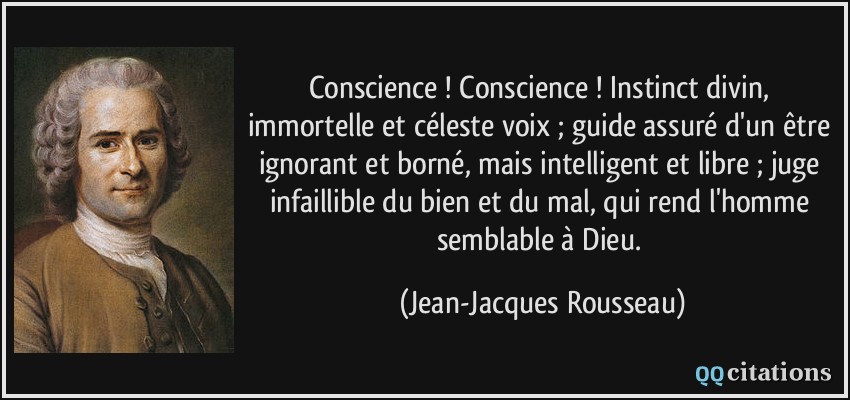 Conscience ! Conscience ! Instinct divin, immortelle et céleste voix ; guide assuré d'un être ignorant et borné, mais intelligent et libre ; juge infaillible du bien et du mal, qui rend l'homme semblable à Dieu.  - Jean-Jacques Rousseau