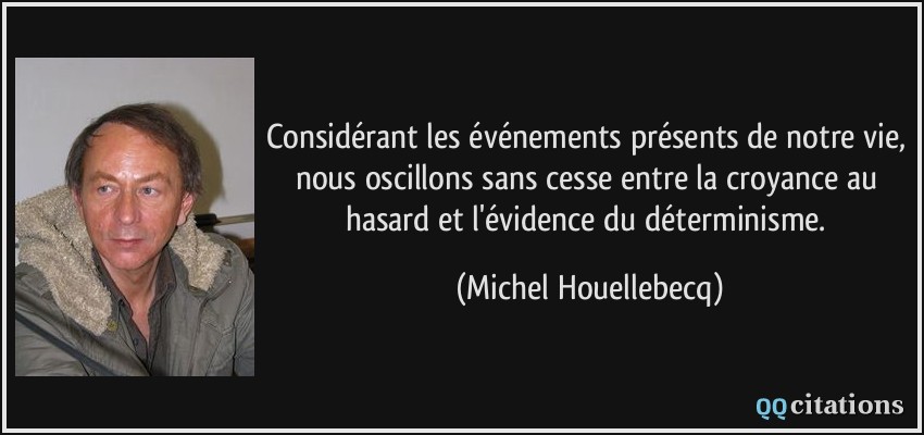 Considérant les événements présents de notre vie, nous oscillons sans cesse entre la croyance au hasard et l'évidence du déterminisme.  - Michel Houellebecq