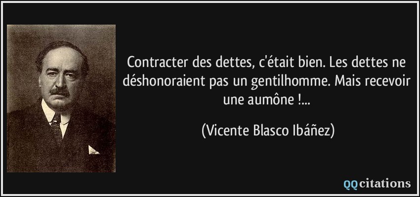 Contracter des dettes, c'était bien. Les dettes ne déshonoraient pas un gentilhomme. Mais recevoir une aumône !...  - Vicente Blasco Ibáñez