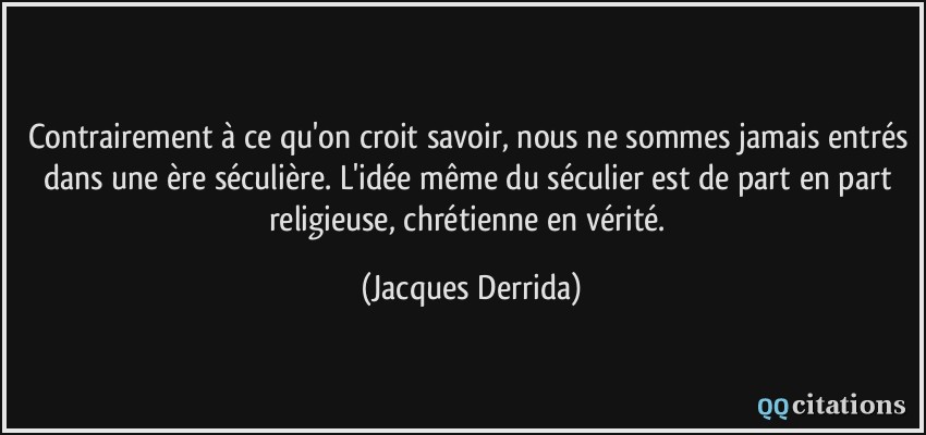 Contrairement à ce qu'on croit savoir, nous ne sommes jamais entrés dans une ère séculière. L'idée même du séculier est de part en part religieuse, chrétienne en vérité.  - Jacques Derrida