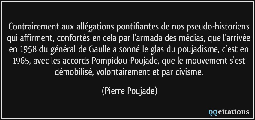 Contrairement aux allégations pontifiantes de nos pseudo-historiens qui affirment, confortés en cela par l'armada des médias, que l'arrivée en 1958 du général de Gaulle a sonné le glas du poujadisme, c'est en 1965, avec les accords Pompidou-Poujade, que le mouvement s'est démobilisé, volontairement et par civisme.  - Pierre Poujade