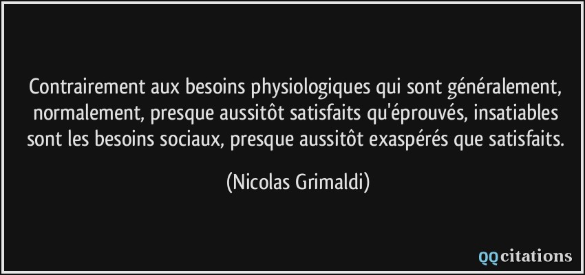 Contrairement aux besoins physiologiques qui sont généralement, normalement, presque aussitôt satisfaits qu'éprouvés, insatiables sont les besoins sociaux, presque aussitôt exaspérés que satisfaits.  - Nicolas Grimaldi