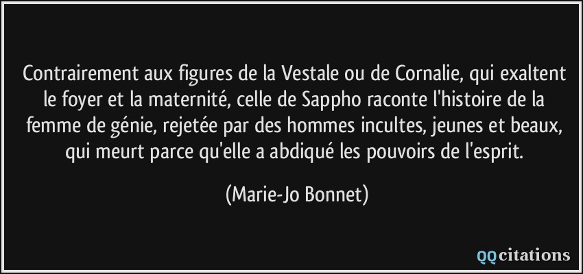 Contrairement aux figures de la Vestale ou de Cornalie, qui exaltent le foyer et la maternité, celle de Sappho raconte l'histoire de la femme de génie, rejetée par des hommes incultes, jeunes et beaux, qui meurt parce qu'elle a abdiqué les pouvoirs de l'esprit.  - Marie-Jo Bonnet