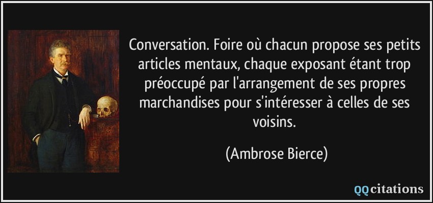 Conversation. Foire où chacun propose ses petits articles mentaux, chaque exposant étant trop préoccupé par l'arrangement de ses propres marchandises pour s'intéresser à celles de ses voisins.  - Ambrose Bierce