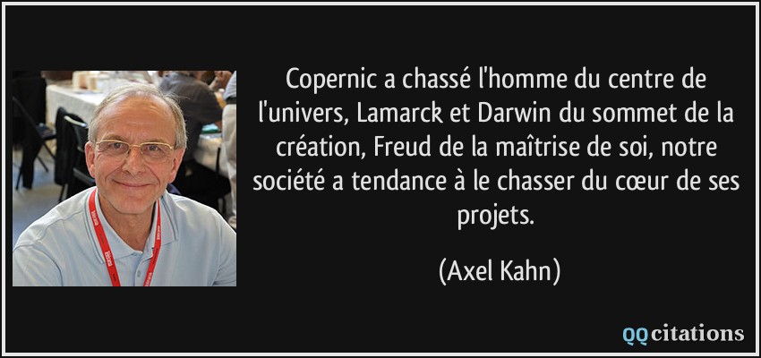 Copernic a chassé l'homme du centre de l'univers, Lamarck et Darwin du sommet de la création, Freud de la maîtrise de soi, notre société a tendance à le chasser du cœur de ses projets.  - Axel Kahn