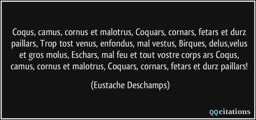 Coqus, camus, cornus et malotrus, Coquars, cornars, fetars et durz paillars, Trop tost venus, enfondus, mal vestus, Birques, delus,velus et gros molus, Eschars, mal feu et tout vostre corps ars Coqus, camus, cornus et malotrus, Coquars, cornars, fetars et durz paillars!  - Eustache Deschamps