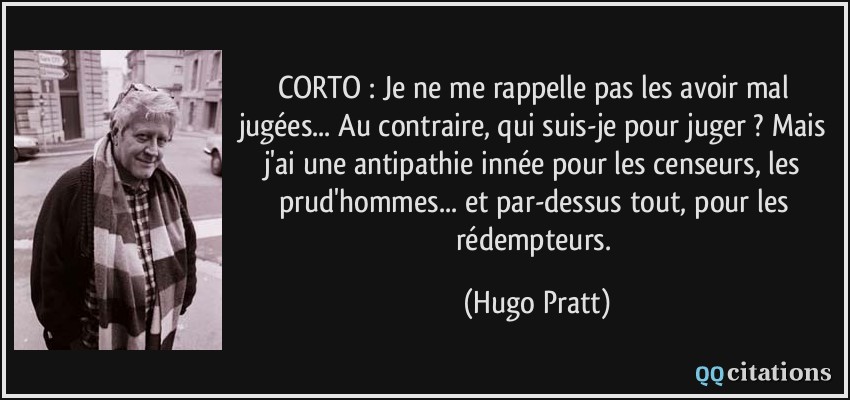 CORTO : Je ne me rappelle pas les avoir mal jugées... Au contraire, qui suis-je pour juger ? Mais j'ai une antipathie innée pour les censeurs, les prud'hommes... et par-dessus tout, pour les rédempteurs.  - Hugo Pratt